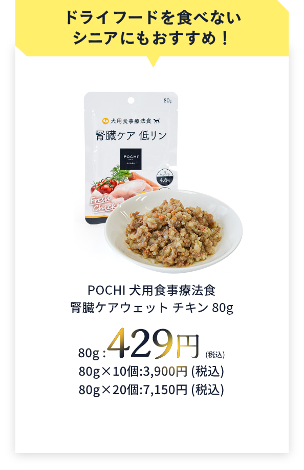 ドライフードを食べないシニアにもおすすめ！POCHI 犬用食事療法食腎臓ケアウェット チキン 80g　80g:429円(税込)　80g×10個:3,900円(税込)　80g×20個:7,150円(税込)